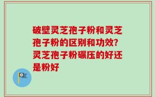 破壁灵芝孢子粉和灵芝孢子粉的区别和功效？灵芝孢子粉碾压的好还是粉好