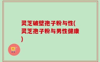 灵芝破壁孢子粉与性(灵芝孢子粉与男性健康)
