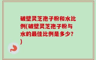 破壁灵芝孢子粉和水比例(破壁灵芝孢子粉与水的最佳比例是多少？)