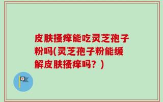 皮肤搔痒能吃灵芝孢子粉吗(灵芝孢子粉能缓解皮肤搔痒吗？)