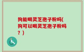 狗能喝灵芝孢子粉吗(狗可以喝灵芝孢子粉吗？)