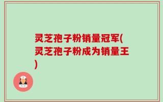 灵芝孢子粉销量冠军(灵芝孢子粉成为销量王)