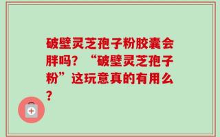 破壁灵芝孢子粉胶囊会胖吗？“破壁灵芝孢子粉”这玩意真的有用么？