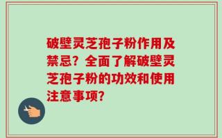 破壁灵芝孢子粉作用及禁忌？全面了解破壁灵芝孢子粉的功效和使用注意事项？