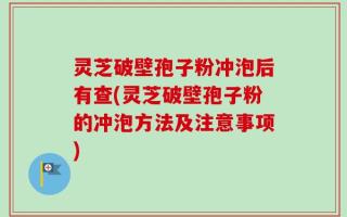 灵芝破壁孢子粉冲泡后有查(灵芝破壁孢子粉的冲泡方法及注意事项)