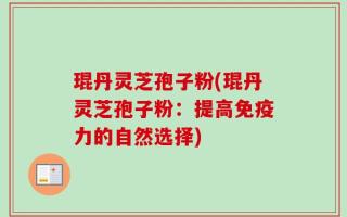 琨丹灵芝孢子粉(琨丹灵芝孢子粉：提高免疫力的自然选择)
