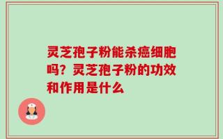 灵芝孢子粉能杀癌细胞吗？灵芝孢子粉的功效和作用是什么