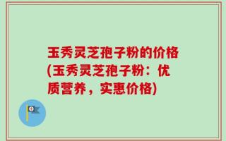 玉秀灵芝孢子粉的价格(玉秀灵芝孢子粉：优质营养，实惠价格)