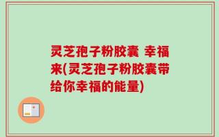 灵芝孢子粉胶囊 幸福来(灵芝孢子粉胶囊带给你幸福的能量)