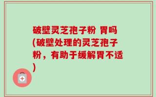破壁灵芝孢子粉 胃吗(破壁处理的灵芝孢子粉，有助于缓解胃不适)