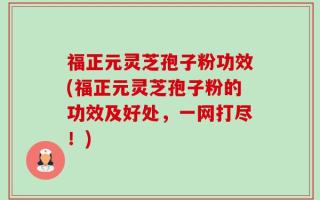 福正元灵芝孢子粉功效(福正元灵芝孢子粉的功效及好处，一网打尽！)