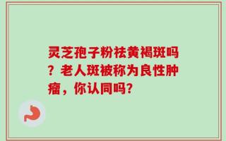灵芝孢子粉祛黄褐斑吗？老人斑被称为良性肿瘤，你认同吗？