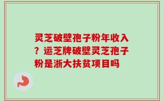 灵芝破壁孢子粉年收入？运芝牌破壁灵芝孢子粉是浙大扶贫项目吗