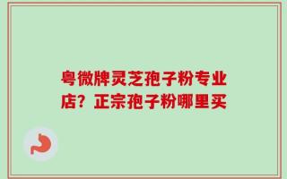 粤微牌灵芝孢子粉专业店？正宗孢子粉哪里买