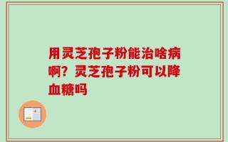 用灵芝孢子粉能治啥病啊？灵芝孢子粉可以降血糖吗