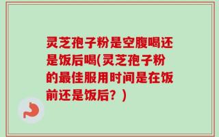 灵芝孢子粉是空腹喝还是饭后喝(灵芝孢子粉的最佳服用时间是在饭前还是饭后？)