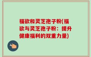 福欲和灵芝孢子粉(福欲与灵芝孢子粉：提升健康福利的双重力量)