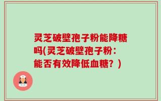 灵芝破壁孢子粉能降糖吗(灵芝破壁孢子粉：能否有效降低血糖？)
