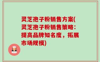 灵芝孢子粉销售方案(灵芝孢子粉销售策略：提高品牌知名度，拓展市场规模)