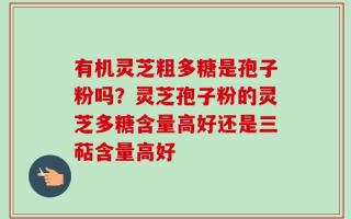 有机灵芝粗多糖是孢子粉吗？灵芝孢子粉的灵芝多糖含量高好还是三萜含量高好