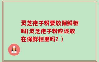 灵芝孢子粉要放保鲜柜吗(灵芝孢子粉应该放在保鲜柜里吗？)