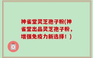 神雀堂灵芝孢子粉(神雀堂出品灵芝孢子粉，增强免疫力新选择！)