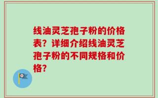 线油灵芝孢子粉的价格表？详细介绍线油灵芝孢子粉的不同规格和价格？