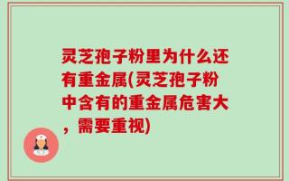 灵芝孢子粉里为什么还有重金属(灵芝孢子粉中含有的重金属危害大，需要重视)