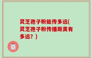 灵芝孢子粉能传多远(灵芝孢子粉传播距离有多远？)
