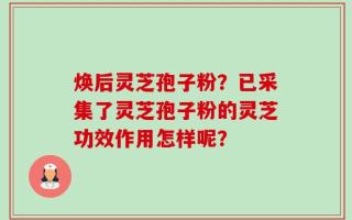 焕后灵芝孢子粉？已采集了灵芝孢子粉的灵芝功效作用怎样呢？