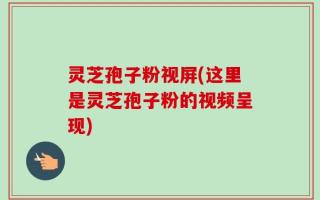 灵芝孢子粉视屏(这里是灵芝孢子粉的视频呈现)