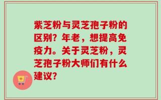 紫芝粉与灵芝孢子粉的区别？年老，想提高免疫力。关于灵芝粉，灵芝孢子粉大师们有什么建议？