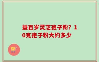 益百岁灵芝孢子粉？10克孢子粉大约多少