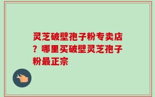 灵芝破壁孢子粉专卖店？哪里买破壁灵芝孢子粉最正宗