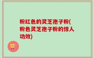 粉红色的灵芝孢子粉(粉色灵芝孢子粉的惊人功效)