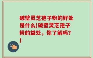 破壁灵芝孢子粉的好处是什么(破壁灵芝孢子粉的益处，你了解吗？)