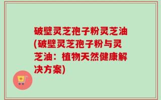 破壁灵芝孢子粉灵芝油(破壁灵芝孢子粉与灵芝油：植物天然健康解决方案)