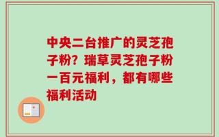 中央二台推广的灵芝孢子粉？瑞草灵芝孢子粉一百元福利，都有哪些福利活动