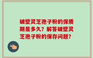 破壁灵芝孢子粉的保质期是多久？解答破壁灵芝孢子粉的保存问题？