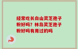 经常吃长白山灵芝孢子粉好吗？林岛灵芝孢子粉好吗有用过的吗