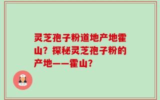 灵芝孢子粉道地产地霍山？探秘灵芝孢子粉的产地——霍山？