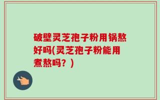 破壁灵芝孢子粉用锅熬好吗(灵芝孢子粉能用煮熬吗？)
