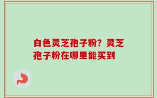 白色灵芝孢子粉？灵芝孢子粉在哪里能买到