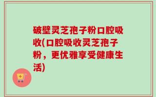 破壁灵芝孢子粉口腔吸收(口腔吸收灵芝孢子粉，更优雅享受健康生活)