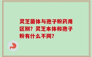 灵芝菌体与孢子粉药用区别？灵芝本体和孢子粉有什么不同？