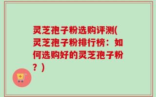 灵芝孢子粉选购评测(灵芝孢子粉排行榜：如何选购好的灵芝孢子粉？)