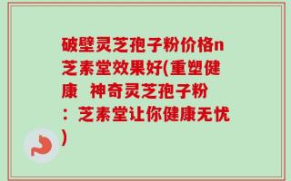 破壁灵芝孢子粉价格n芝素堂效果好(重塑健康  神奇灵芝孢子粉：芝素堂让你健康无忧)