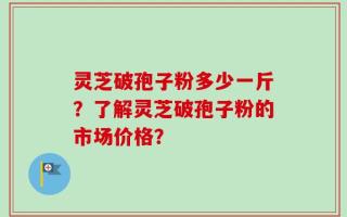 灵芝破孢子粉多少一斤？了解灵芝破孢子粉的市场价格？