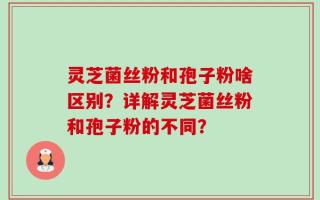 灵芝菌丝粉和孢子粉啥区别？详解灵芝菌丝粉和孢子粉的不同？