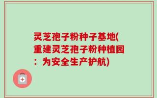 灵芝孢子粉种子基地(重建灵芝孢子粉种植园：为安全生产护航)